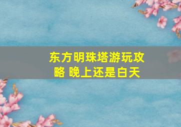 东方明珠塔游玩攻略 晚上还是白天